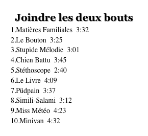 Joindre les deux bouts
Matières Familiales 3:32
Le Bouton 3:25 (Paroles)
Stupide Mélodie 3:01 (Paroles)
Chien Battu 3:45 (Paroles)
Stéthoscope 2:40 (Paroles)
Le Livre 4:09 (Paroles)
Püdpain 3:37 (Paroles)
Simili-Salami 3:12 (Paroles)
Miss Météo 4:23 (Paroles)
Minivan 4:32 (Paroles)